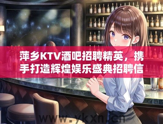 萍乡KTV酒吧招聘精英，携手打造辉煌娱乐盛典招聘信息