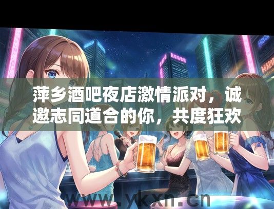萍乡酒吧夜店激情派对，诚邀志同道合的你，共度狂欢梦幻之夜