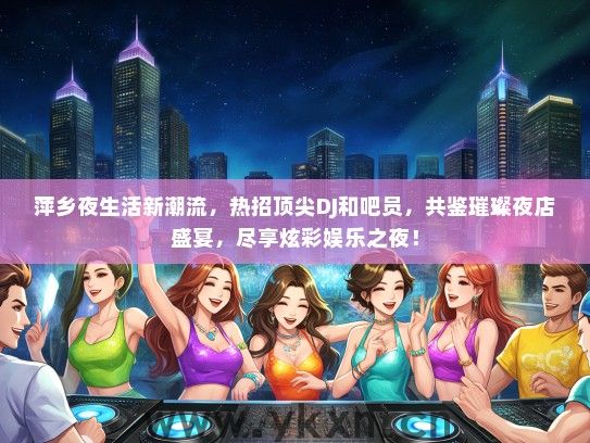 萍乡夜生活新潮流，热招顶尖DJ和吧员，共鉴璀璨夜店盛宴，尽享炫彩娱乐之夜！