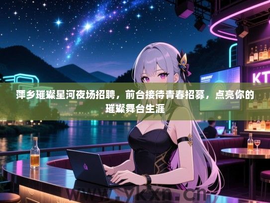 萍乡璀璨星河夜场招聘,前台接待青春招募,点亮你的璀璨舞台生涯 萍乡璀璨星河夜场招聘,前台接待青春招募,点亮你的璀璨舞台生涯