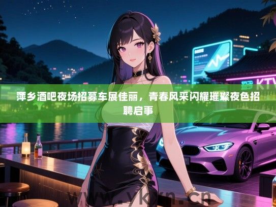 萍乡酒吧夜场招募车展佳丽,青春风采闪耀璀璨夜色招聘启事 萍乡酒吧夜场招募车展佳丽,青春风采闪耀璀璨夜色招聘启事
